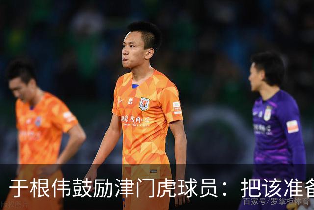 于根伟鼓励津门虎球员：把该准备的准备好，尽全力打好比赛
